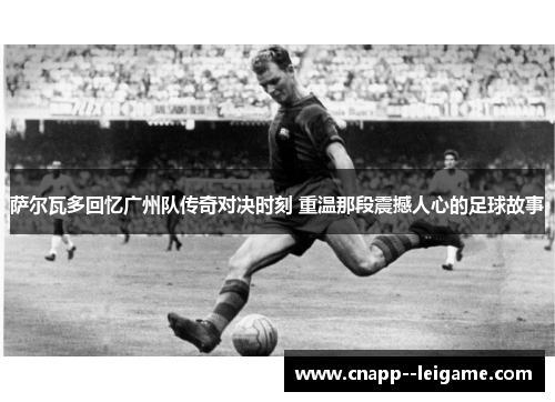萨尔瓦多回忆广州队传奇对决时刻 重温那段震撼人心的足球故事