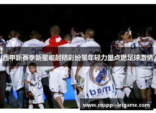 西甲新赛季新星崛起精彩纷呈年轻力量点燃足球激情 西甲新赛季新星崛起精彩纷呈年轻力量点燃足球激情