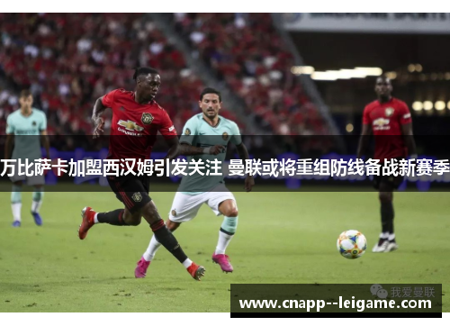 万比萨卡加盟西汉姆引发关注 曼联或将重组防线备战新赛季