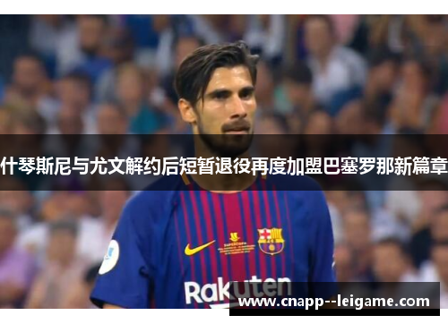 什琴斯尼与尤文解约后短暂退役再度加盟巴塞罗那新篇章