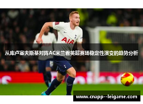 从库卢塞夫斯基对阵AC米兰看英超赛场稳定性演变的趋势分析 从库卢塞夫斯基对阵AC米兰看英超赛场稳定性演变的趋势分析